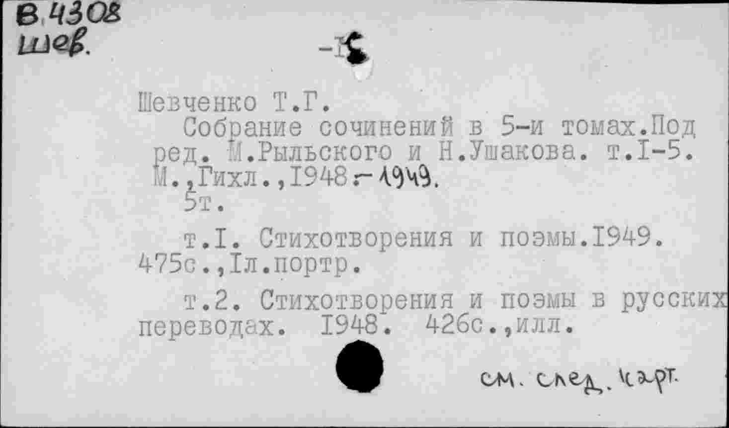 ﻿Шевченко Т.Г.
Собрание сочинений в 5-и томах.Под ред. 4.Рыльского и Н.Ушакова, т.1-5. 7., Гихл., 1948 г- 434$.
5т.
т.1. Стихотворения и поэмы.1949. 475с.,1л.портр.
т.2. Стихотворения и поэмы в русских переводах. 1948. 426с.,илл.
сл\. скел